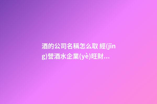 酒的公司名稱怎么取 經(jīng)營酒水企業(yè)旺財名,起名之家-第1張-公司起名-玄機派
